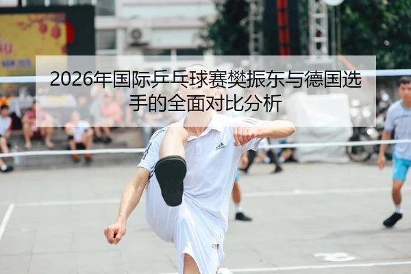 2026年国际乒乓球赛樊振东与德国选手的全面对比分析