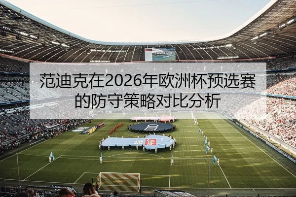 范迪克在2026年欧洲杯预选赛的防守策略对比分析
