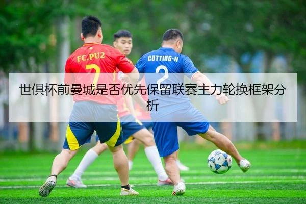 世俱杯前曼城是否优先保留联赛主力轮换框架分析